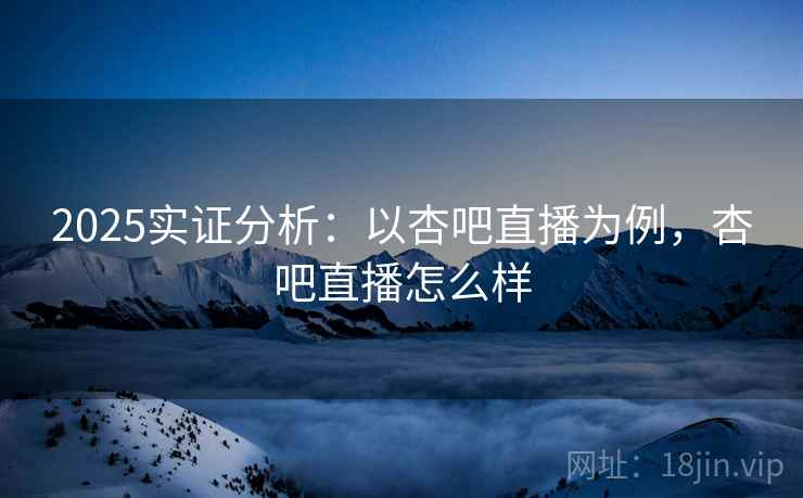 2025实证分析：以杏吧直播为例，杏吧直播怎么样