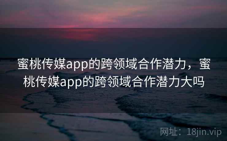 蜜桃传媒app的跨领域合作潜力，蜜桃传媒app的跨领域合作潜力大吗