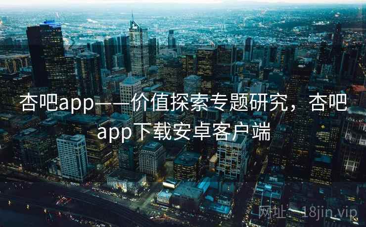 杏吧app——价值探索专题研究，杏吧app下载安卓客户端