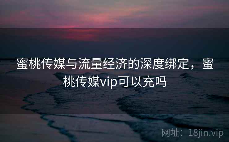 蜜桃传媒与流量经济的深度绑定，蜜桃传媒vip可以充吗