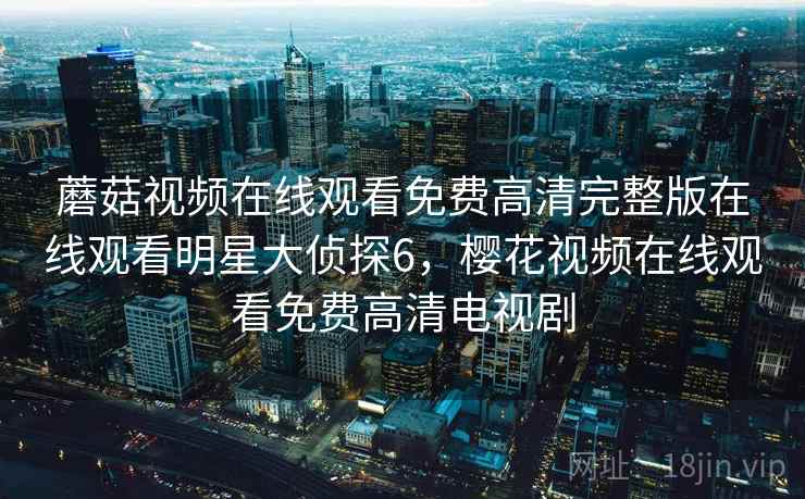 蘑菇视频在线观看免费高清完整版在线观看明星大侦探6，樱花视频在线观看免费高清电视剧