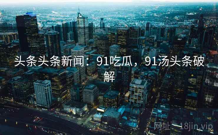 头条头条新闻：91吃瓜，91汤头条破解