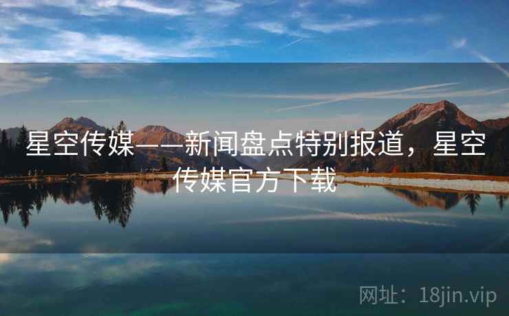 星空传媒——新闻盘点特别报道，星空传媒官方下载