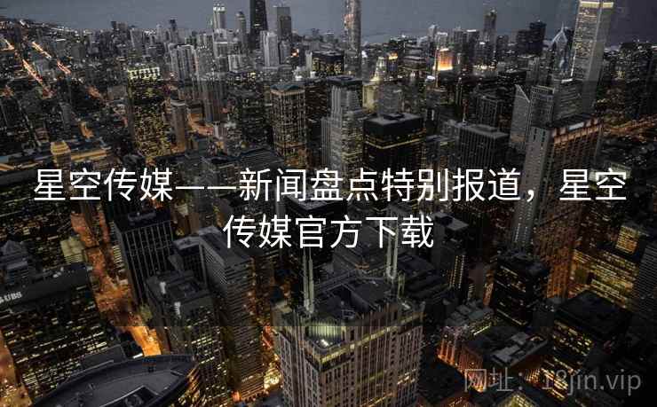 星空传媒——新闻盘点特别报道，星空传媒官方下载