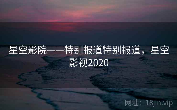 星空影院——特别报道特别报道，星空影视2020