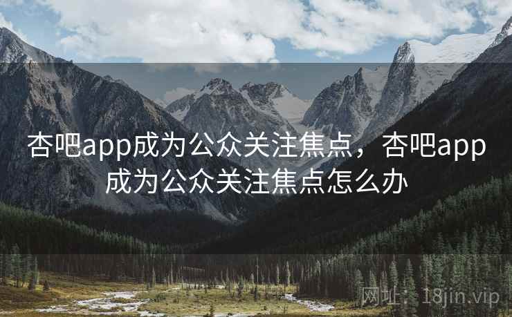 杏吧app成为公众关注焦点，杏吧app成为公众关注焦点怎么办
